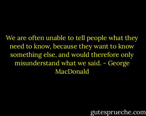 We are often unable to tell people what they need to know, because they want to know something else, and would therefore only misunderstand what we said. - George MacDonald