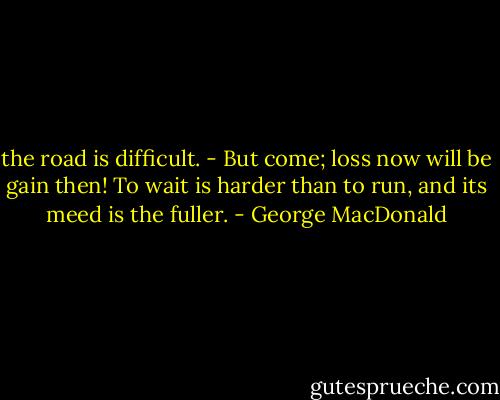 the road is difficult. - But come; loss now will be gain then! To wait is harder than to run, and its meed is the fuller. - George MacDonald