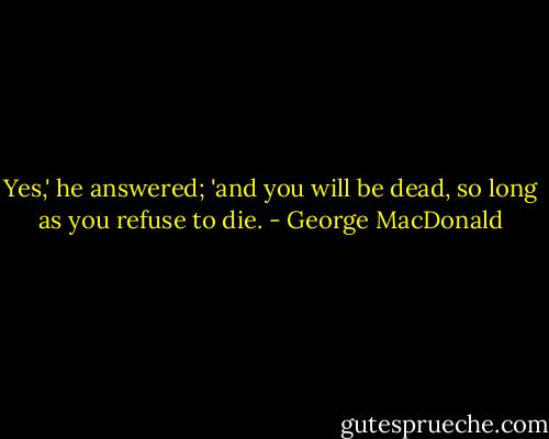 Yes,' he answered; 'and you will be dead, so long as you refuse to die. - George MacDonald