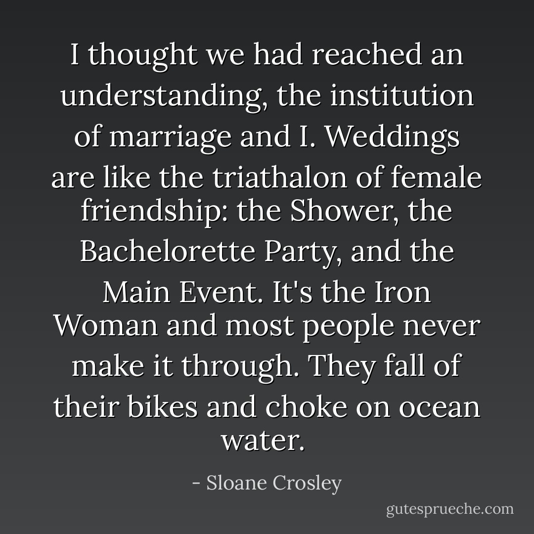 I thought we had reached an understanding, the institution of marriage and I. Weddings are like the triathalon of female friendship: the Shower, the Bachelorette Party, and the Main Event. It's the Iron Woman and most people never make it through. They fall of their bikes and choke on ocean water.  - Sloane Crosley