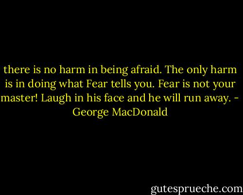 there is no harm in being afraid. The only harm is in doing what Fear tells you. Fear is not your master! Laugh in his face and he will run away. - George MacDonald