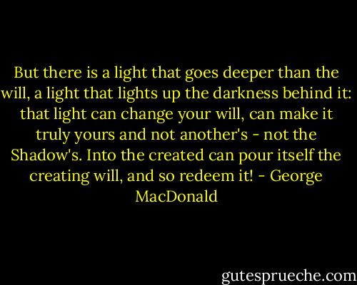 But there is a light that goes deeper than the will, a light that lights up the darkness behind it: that light can change your will, can make it truly yours and not another's - not the Shadow's. Into the created can pour itself the creating will, and so redeem it! - George MacDonald