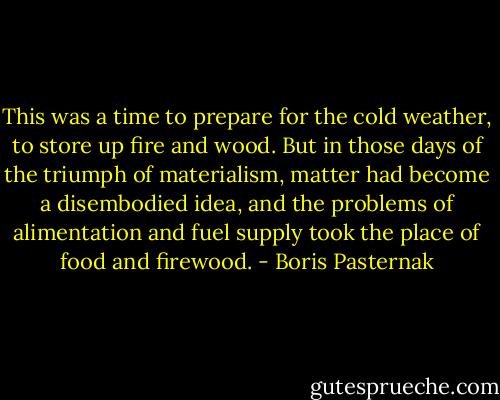 This was a time to prepare for the cold weather, to store up fire and wood. But in those days of the triumph of materialism, matter had become a disembodied idea, and the problems of alimentation and fuel supply took the place of food and firewood. - Boris Pasternak