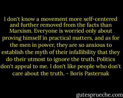 I don't know a movement more self-centered and further removed from the facts than Marxism. Everyone is worried only about proving himself in practical matters, and as for the men in power, they are so anxious to establish the myth of their infallibility that they do their utmost to ignore the truth. Politics don't appeal to me. I don't like people who don't care about the truth. - Boris Pasternak