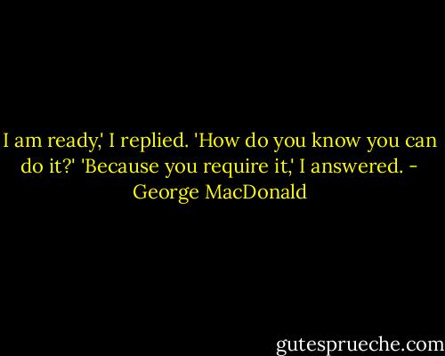 I am ready,' I replied.<br />'How do you know you can do it?'<br />'Because you require it,' I answered. - George MacDonald