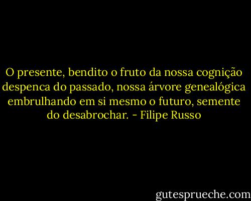 O presente, bendito o fruto da nossa cognição despenca do passado, nossa árvore genealógica embrulhando em si mesmo o futuro, semente do desabrochar. - Filipe Russo
