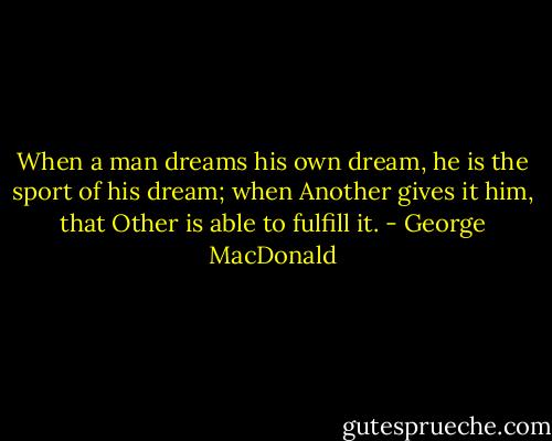 When a man dreams his own dream, he is the sport of his dream; when Another gives it him, that Other is able to fulfill it. - George MacDonald