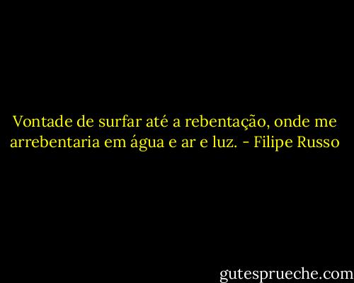 Vontade de surfar até a rebentação, onde me arrebentaria em água e ar e luz. - Filipe Russo
