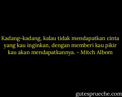 Kadang-kadang, kalau tidak mendapatkan cinta yang kau inginkan, dengan memberi kau pikir kau akan mendapatkannya. - Mitch Albom