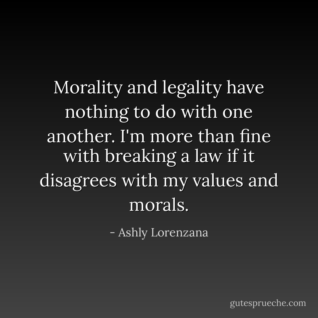 Morality and legality have nothing to do with one another. I'm more than fine with breaking a law if it disagrees with my values and morals. - Ashly Lorenzana