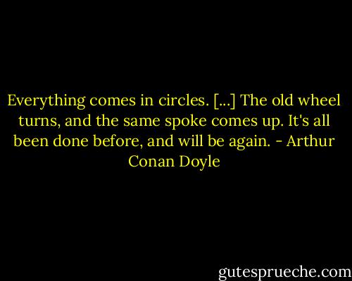 Everything comes in circles. [...] The old wheel turns, and the same spoke comes up. It's all been done before, and will be again. - Arthur Conan Doyle