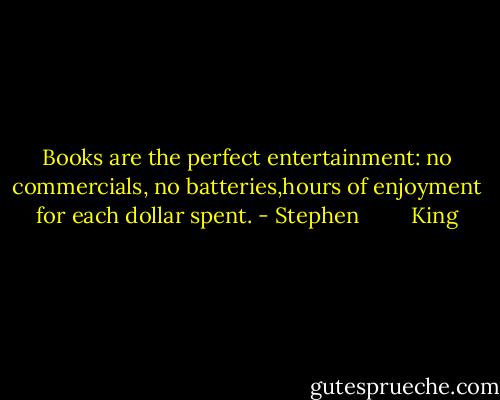 Books are the perfect entertainment: no commercials, no batteries,hours of enjoyment for each dollar spent. - Stephen         King