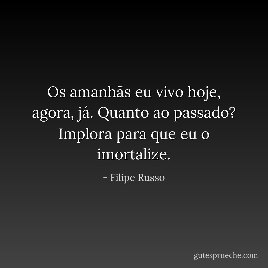 Os amanhãs eu vivo hoje, agora, já. Quanto ao passado? Implora para que eu o imortalize. - Filipe Russo