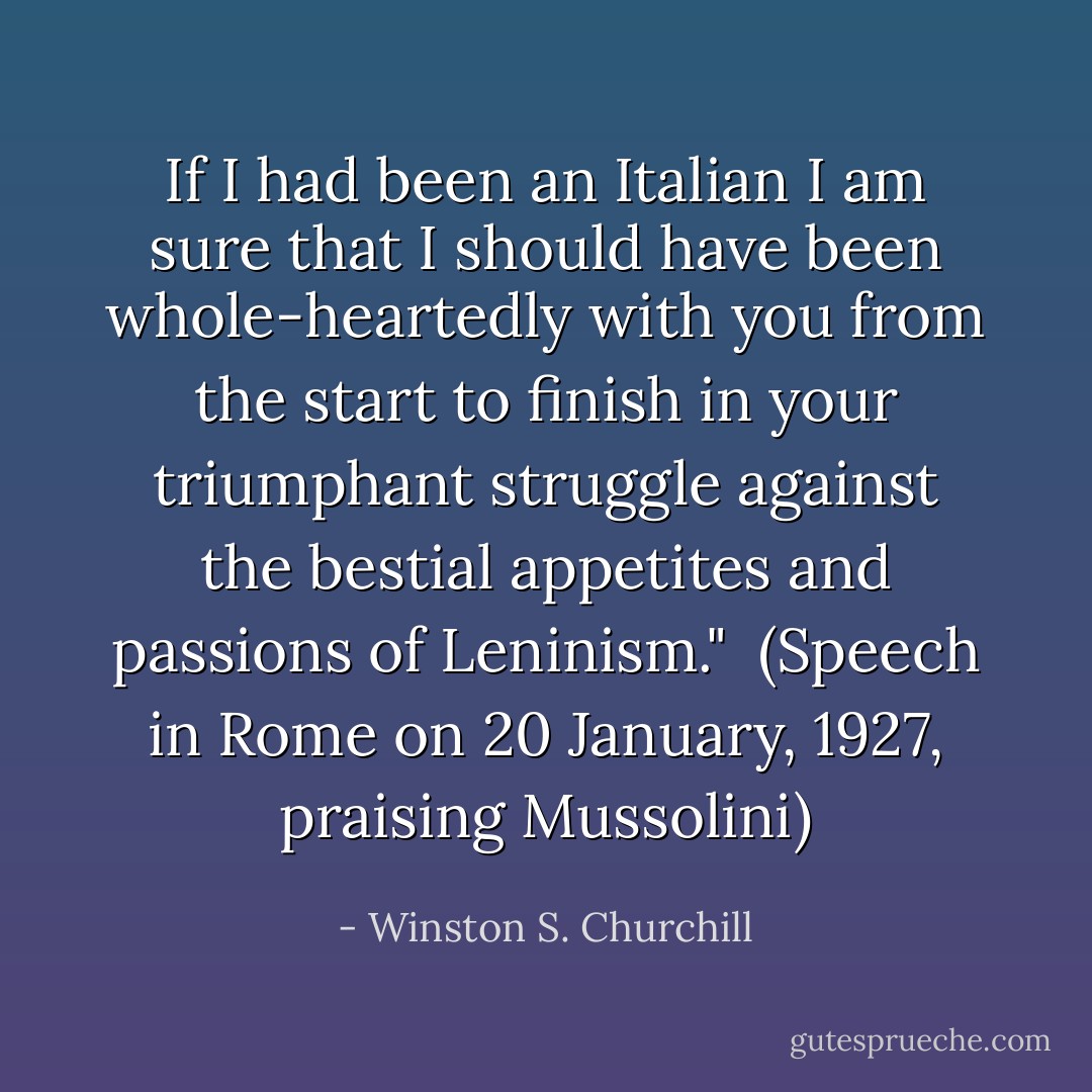If I had been an Italian I am sure that I should have been whole-heartedly with you from the start to finish in your triumphant struggle against the bestial appetites and passions of Leninism."<br /><br />(Speech in Rome on 20 January, 1927, praising Mussolini) - Winston S. Churchill