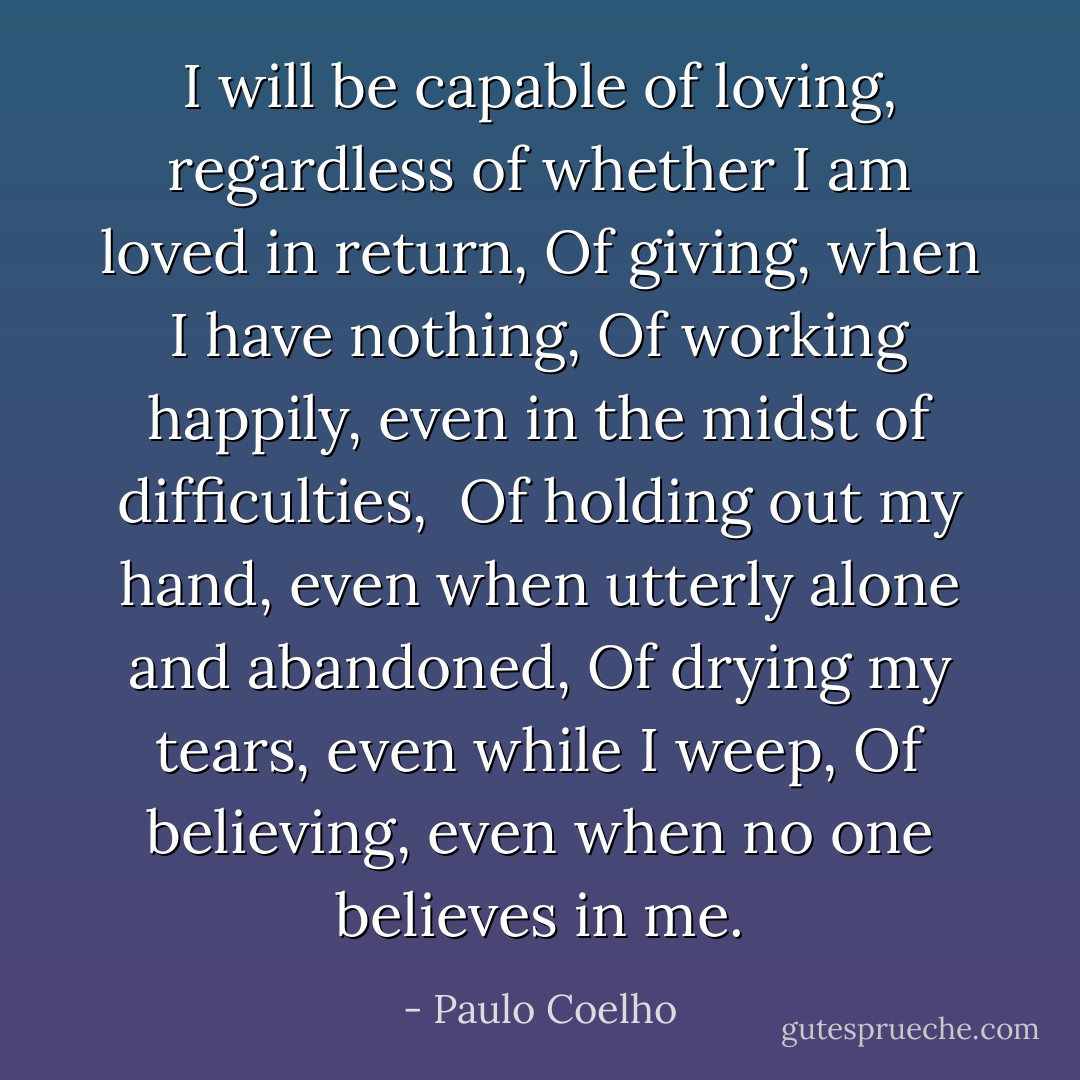 I will be capable of loving, regardless of whether I am loved in return,<br />Of giving, when I have nothing,<br />Of working happily, even in the midst of difficulties, <br />Of holding out my hand, even when utterly alone and abandoned,<br />Of drying my tears, even while I weep,<br />Of believing, even when no one believes in me. - Paulo Coelho