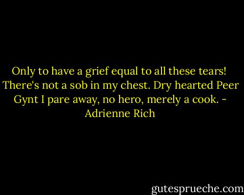 Only to have a grief<br />equal to all these tears!<br /><br />There's not a sob in my chest.<br />Dry hearted Peer Gynt<br />I pare away, no hero,<br />merely a cook. - Adrienne Rich