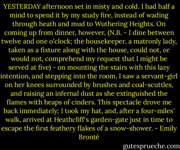 YESTERDAY afternoon set in misty and cold. I had half a mind to spend it by my study fire, instead of wading through heath and mud to Wuthering Heights. On coming up from dinner, however, (N.B. - I dine between twelve and one o'clock; the housekeeper, a matronly lady, taken as a fixture along with the house, could not, or would not, comprehend my request that I might be served at five) - on mounting the stairs with this lazy intention, and stepping into the room, I saw a servant-girl on her knees surrounded by brushes and coal-scuttles, and raising an infernal dust as she extinguished the flames with heaps of cinders. This spectacle drove me back immediately; I took my hat, and, after a four-miles' walk, arrived at Heathcliff's garden-gate just in time to escape the first feathery flakes of a snow-shower. - Emily Brontë