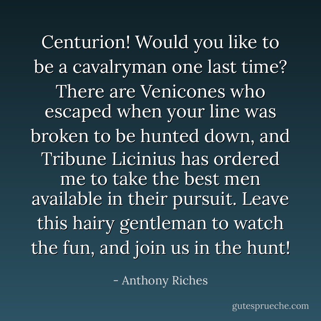 Centurion! Would you like to be a cavalryman one last time? There are Venicones who escaped when your line was broken to be hunted down, and Tribune Licinius has ordered me to take the best men available in their pursuit. Leave this hairy gentleman to watch the fun, and join us in the hunt! - Anthony Riches