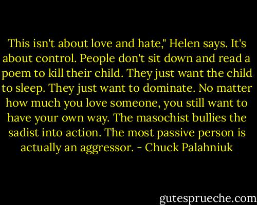 This isn't about love and hate," Helen says. It's about control. People don't sit down and read a poem to kill their child. They just want the child to<br />sleep. They just want to dominate. No matter how much you love someone, you still want to have your own way. The masochist bullies the sadist into<br />action. The most passive person is actually an aggressor. - Chuck Palahniuk