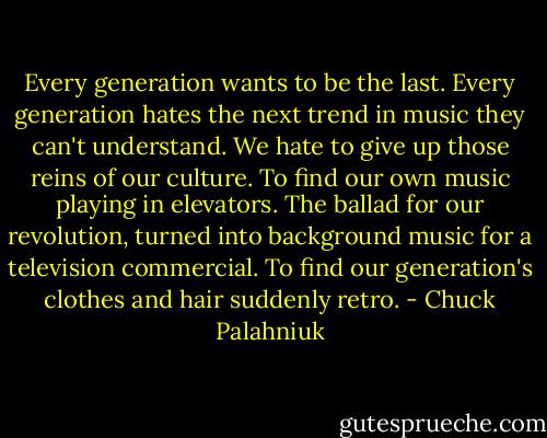Every<br />generation wants to be the last. Every generation hates the next trend in music they can't understand. We hate to give up those reins of our culture.<br />To find our own music playing in elevators. The ballad for our revolution, turned into background music for a television commercial. To find our<br />generation's clothes and hair suddenly retro. - Chuck Palahniuk