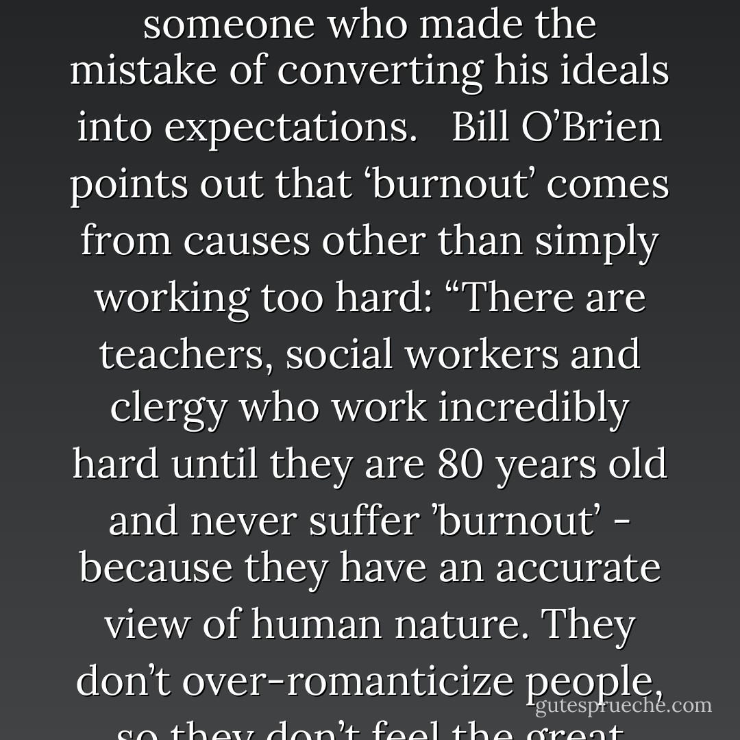 In combating cynicism, it helps to know its source. Scratch the surface of most cynics and you find a frustated idealist – someone who made the mistake of converting his ideals into expectations. <br /><br />Bill O’Brien points out that ‘burnout’ comes from causes other than simply working too hard: “There are teachers, social workers and clergy who work incredibly hard until they are 80 years old and never suffer ’burnout’ - because they have an accurate view of human nature. They don’t over-romanticize people, so they don’t feel the great pshychological stress when people let them down - Peter M. Senge