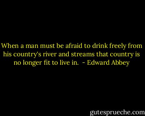 When a man must be afraid to drink freely from his country's river and streams that country is no longer fit to live in.  - Edward Abbey