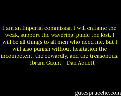 I am an Imperial commissar. I will enflame the weak, support the wavering, guide the lost. I will be all things to all men who need me. But I will also punish without hesitation the incompetent, the cowardly, and the treasonous. --Ibram Gaunt - Dan Abnett