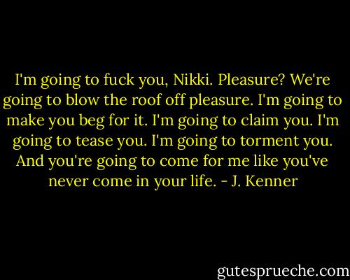 I'm going to fuck you, Nikki. Pleasure? We're going to blow the roof off pleasure. I'm going to make you beg for it. I'm going to claim you. I'm going to tease you. I'm going to torment you. And you're going to come for me like you've never come in your life. - J. Kenner