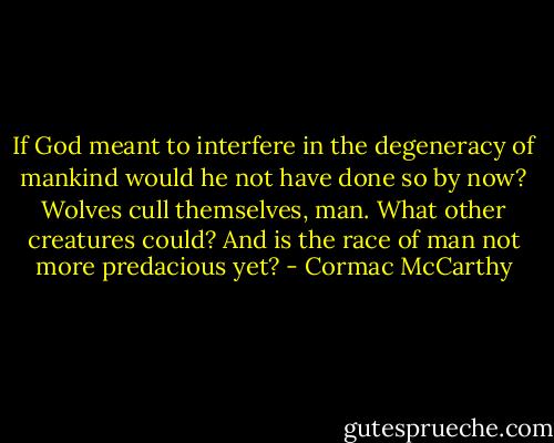 If God meant to interfere in the degeneracy of mankind would he not have done so by now? Wolves cull themselves, man. What other creatures could? And is the race of man not more predacious yet? - Cormac McCarthy