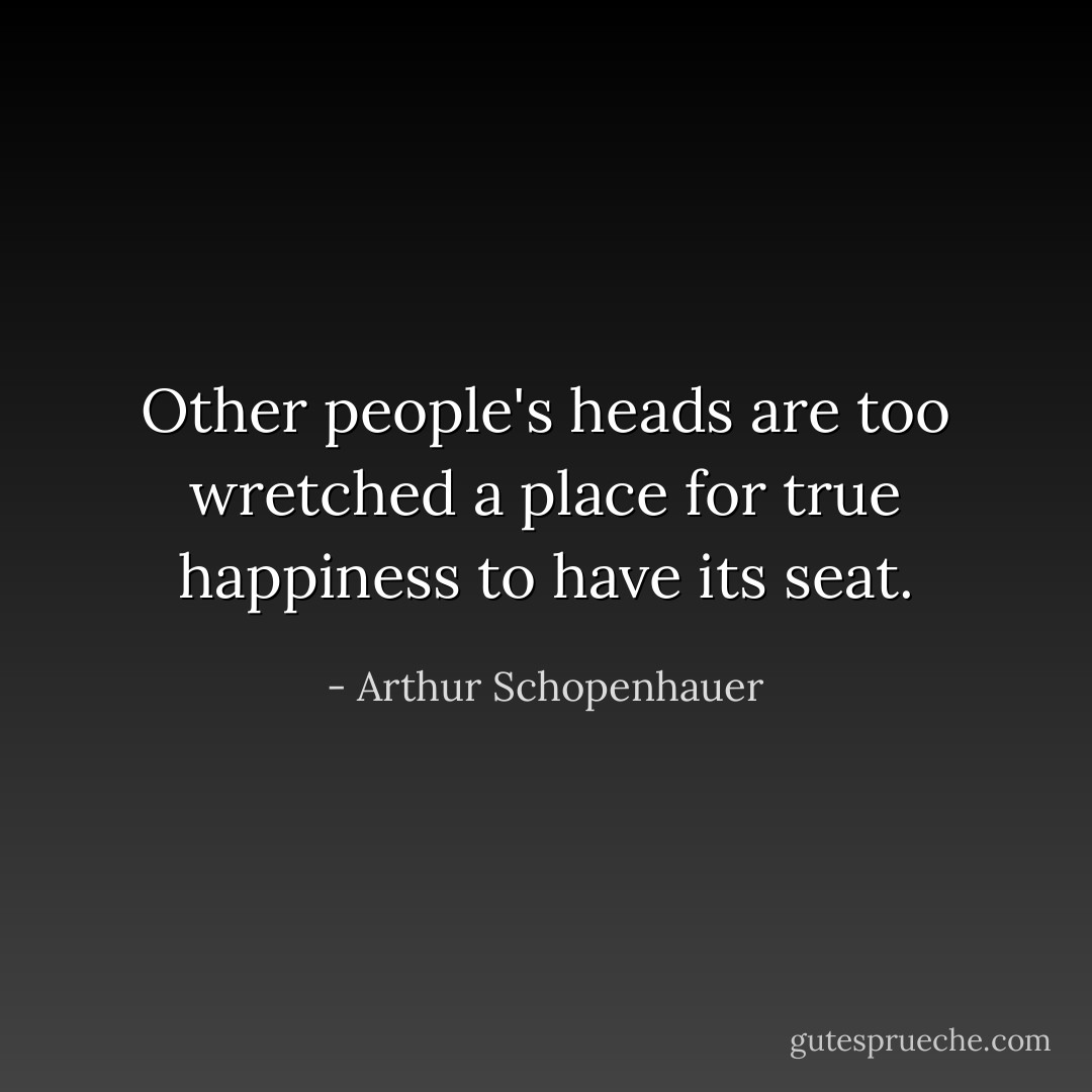 Other people's heads are too wretched a place for true happiness to have its seat. - Arthur Schopenhauer