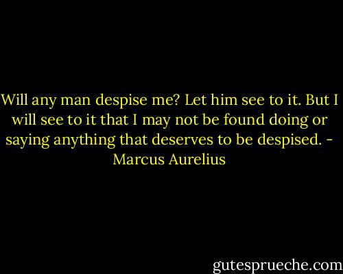 Will any man despise me? Let him see to it. But I will see to it that I may not be found doing or saying anything that deserves to be despised. - Marcus Aurelius