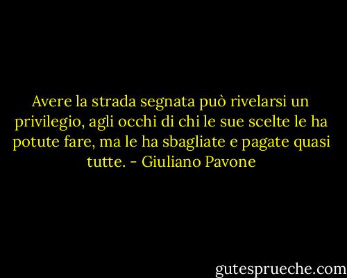 Avere la strada segnata può rivelarsi un privilegio, agli occhi di chi le sue scelte le ha potute fare, ma le ha sbagliate e pagate quasi tutte. - Giuliano Pavone