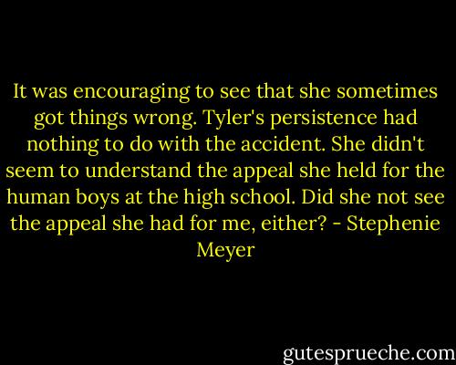 It was encouraging to see that she sometimes got things wrong. Tyler's persistence had nothing to do with the accident. She didn't seem to understand the appeal she held for the human boys at the high school. Did she not see the appeal she had for me, either? - Stephenie Meyer