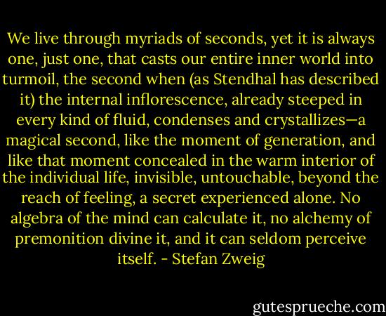 We live through myriads of seconds, yet it is always one, just one, that casts our entire inner world into turmoil, the second when (as Stendhal has described it) the internal inflorescence, already steeped in every kind of fluid, condenses and crystallizes—a magical second, like the moment of generation, and like that moment concealed in the warm interior of the individual life, invisible, untouchable, beyond the reach of feeling, a secret experienced alone. No algebra of the mind can calculate it, no alchemy of premonition divine it, and it can seldom perceive itself. - Stefan Zweig