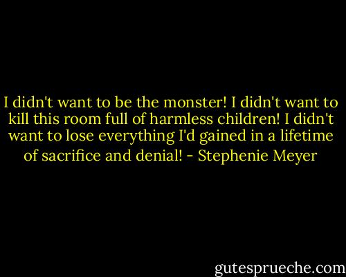 I didn't want to be the monster! I didn't want to kill this room full of harmless children! I didn't want to lose everything I'd gained in a lifetime of sacrifice and denial! - Stephenie Meyer