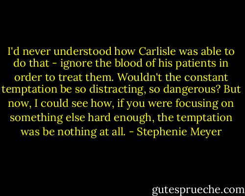 I'd never understood how Carlisle was able to do that - ignore the blood of his patients in order to treat them. Wouldn't the constant temptation be so distracting, so dangerous? But now, I could see how, if you were focusing on something else hard enough, the temptation was be nothing at all. - Stephenie Meyer