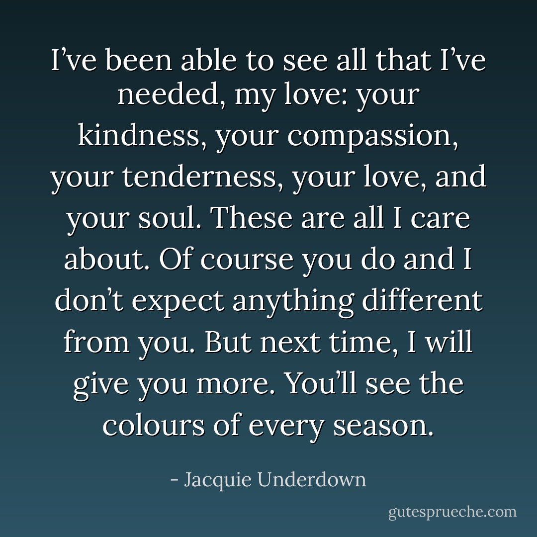 I’ve been able to see all that I’ve needed, my love: your kindness, your compassion, your tenderness, your love, and your soul. These are all I care about.<br />Of course you do and I don’t expect anything different from you. But next time, I will give you more. You’ll see the colours of every season. - Jacquie Underdown