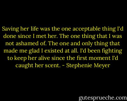 Saving her life was the one acceptable thing I'd done since I met her. The one thing that I was not ashamed of. The one and only thing that made me glad I existed at all. I'd been fighting to keep her alive since the first moment I'd caught her scent. - Stephenie Meyer