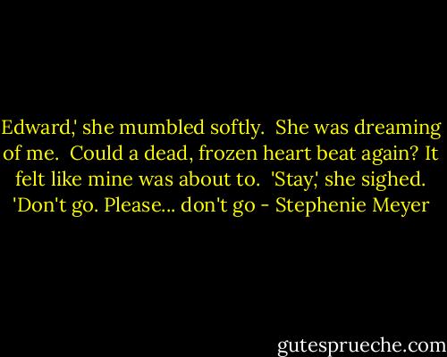 Edward,' she mumbled softly.<br /><br />She was dreaming of me.<br /><br />Could a dead, frozen heart beat again? It felt like mine was about to.<br /><br />'Stay,' she sighed. 'Don't go. Please... don't go - Stephenie Meyer