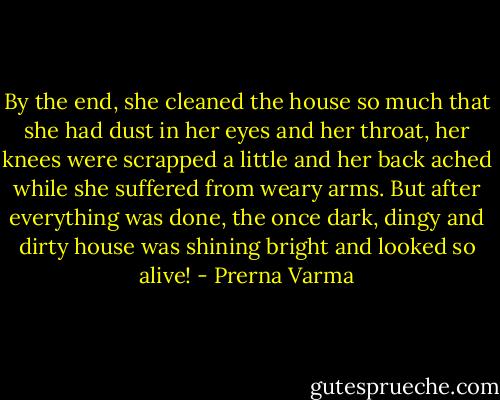 By the end, she cleaned the house so much that she had dust in her eyes and her throat, her knees were scrapped a little and her back ached while she suffered from weary arms. But after everything was done, the once dark, dingy and dirty house was shining bright and looked so alive! - Prerna Varma