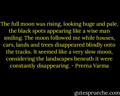 The full moon was rising, looking huge and pale, the black spots appearing like a wise man smiling. The moon followed me while houses, cars, lands and trees disappeared blindly onto the tracks.<br />It seemed like a very slow moon, considering the landscapes beneath it were constantly disappearing. - Prerna Varma
