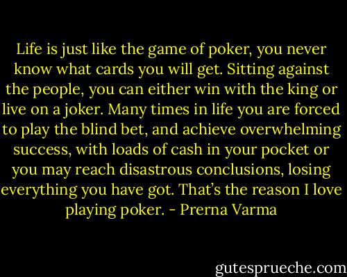 Life is just like the game of poker, you never know what cards you will get. Sitting against the people, you can either win with the king or live on a joker. Many times in life you are forced to play the blind bet, and achieve overwhelming success, with loads of cash in your pocket or you may reach disastrous conclusions, losing everything you have got.<br />That’s the reason I love playing poker. - Prerna Varma