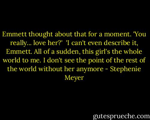 Emmett thought about that for a moment. 'You really... love her?'<br /><br />'I can't even describe it, Emmett. All of a sudden, this girl's the whole world to me. I don't see the point of the rest of the world without her anymore - Stephenie Meyer