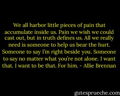 We all harbor little pieces of pain that accumulate inside us. Pain we wish we could cast out, but in truth defines us. All we really need is someone to help us bear the hurt. Someone to say I’m right beside you. Someone to say no matter what you’re not alone. I want that. I want to be that. For him. - Allie Brennan