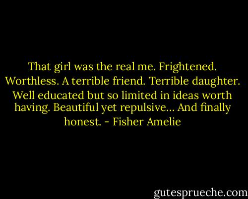 That girl was the real me. Frightened. Worthless. A terrible friend. Terrible daughter. Well educated but so limited in ideas worth having. Beautiful yet repulsive…<br />And finally honest. - Fisher Amelie