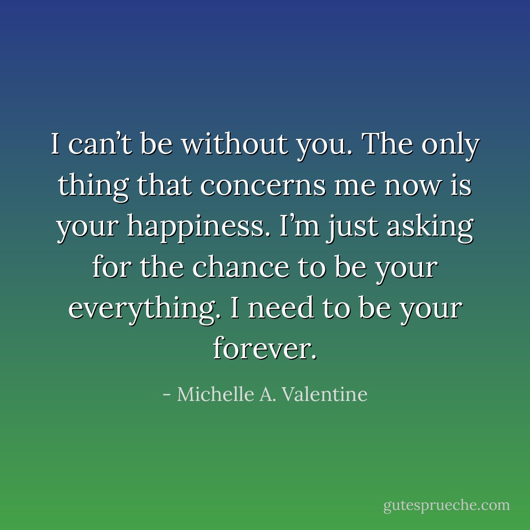 I can’t be without you. The only thing that concerns me now is your happiness. I’m just asking for the chance to be your everything. I need to be your forever. - Michelle A. Valentine