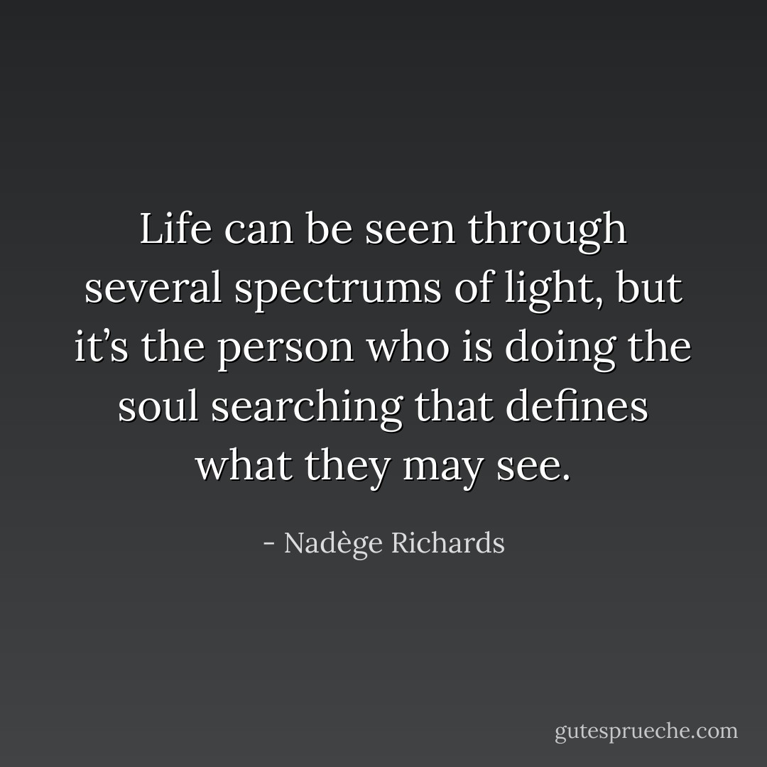 Life can be seen through several spectrums of light, but it’s the person who is doing the soul searching that defines what they may see. - Nadège Richards