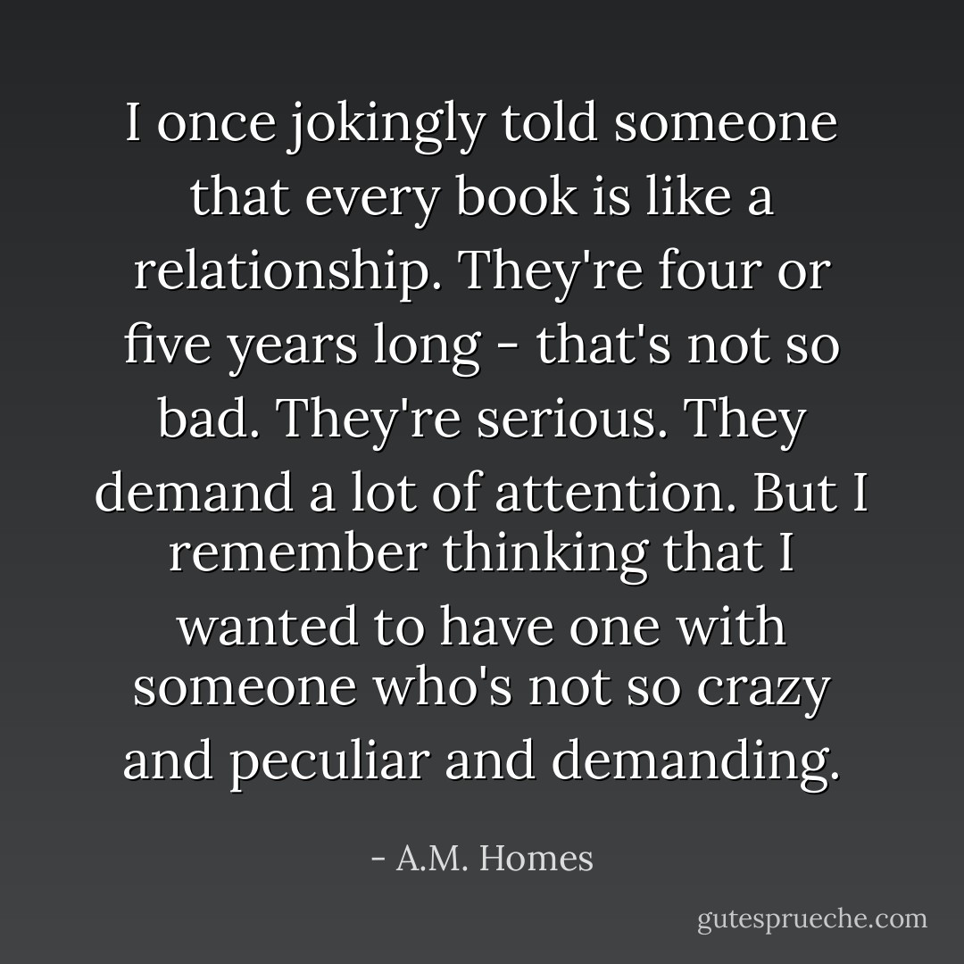 I once jokingly told someone that every book is like a relationship. They're four or five years long - that's not so bad. They're serious. They demand a lot of attention. But I remember thinking that I wanted to have one with someone who's not so crazy and peculiar and demanding. - A.M. Homes