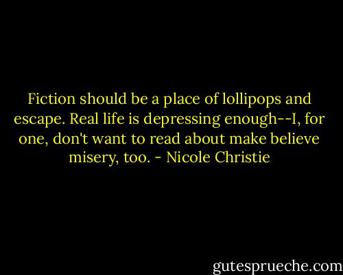Fiction should be a place of lollipops and escape. Real life is depressing enough--I, for one, don't want to read about make believe misery, too. - Nicole Christie