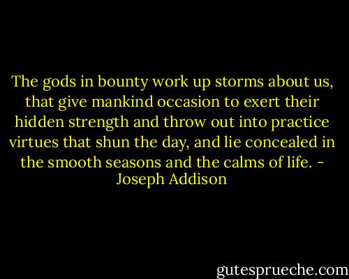 The gods in bounty work up storms about us, that give mankind occasion to exert their hidden strength and throw out into practice virtues that shun the day, and lie concealed in the smooth seasons and the calms of life. - Joseph Addison